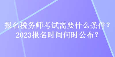 報名稅務師考試需要什么條件？2023報名時間何時公布？