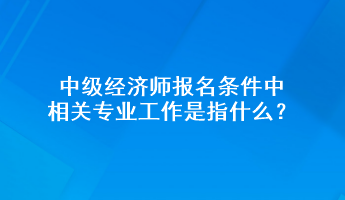 中級(jí)經(jīng)濟(jì)師報(bào)名條件中相關(guān)專業(yè)工作是指什么？