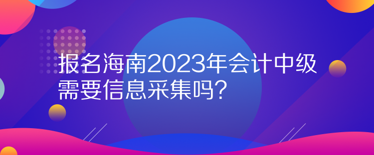 報名海南2023年會計中級需要信息采集嗎？