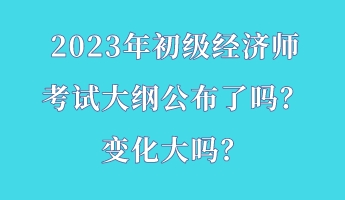 2023年初級經(jīng)濟師考試大綱公布了嗎？變化大嗎？