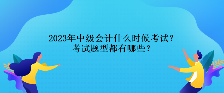 2023年中級會計什么時候考試？考試題型都有哪些？