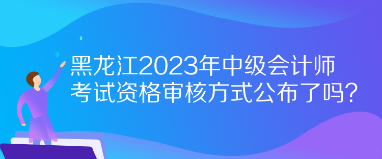 黑龍江2023年中級會計師考試資格審核方式公布了嗎？