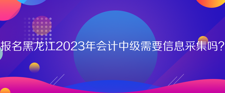 報名黑龍江2023年會計中級需要信息采集嗎？