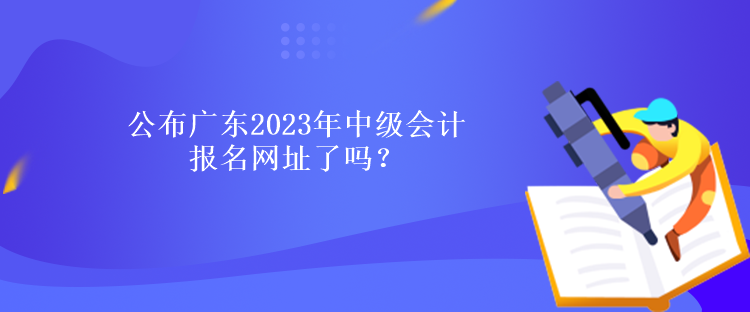 公布廣東2023年中級(jí)會(huì)計(jì)報(bào)名網(wǎng)址了嗎？