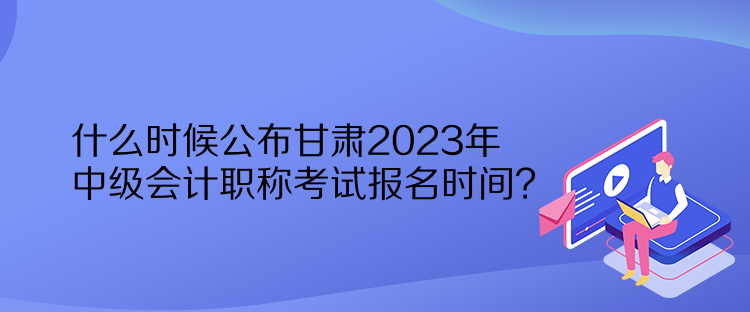 什么時(shí)候公布甘肅2023年中級(jí)會(huì)計(jì)職稱考試報(bào)名時(shí)間？