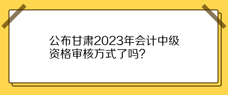 公布甘肅2023年會(huì)計(jì)中級(jí)資格審核方式了嗎？