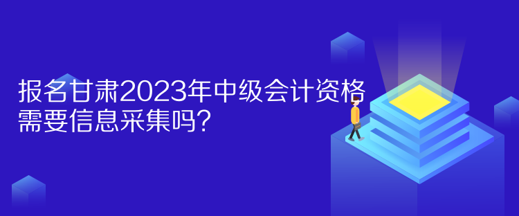 報名甘肅2023年中級會計資格需要信息采集嗎？