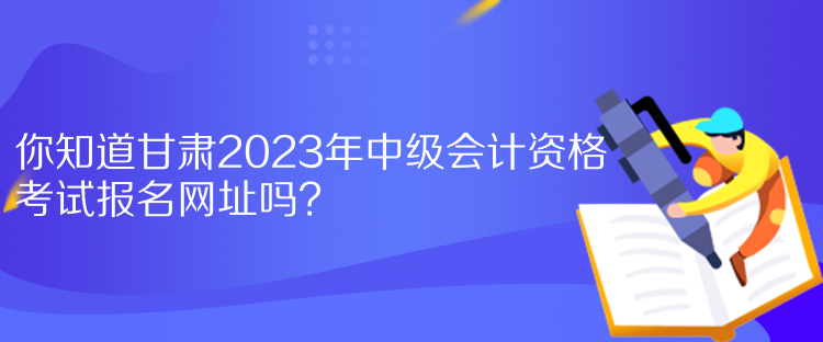 你知道甘肅2023年中級會計資格考試報名網(wǎng)址嗎？