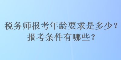 稅務(wù)師報考年齡要求是多少？報考條件有哪些？