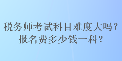 稅務(wù)師考試科目難度大嗎？報名費多少錢一科？