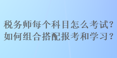 稅務(wù)師每個(gè)科目怎么考試？如何組合搭配報(bào)考和學(xué)習(xí)？