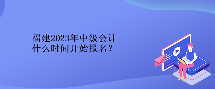 福建2023年中級會計什么時間開始報名？