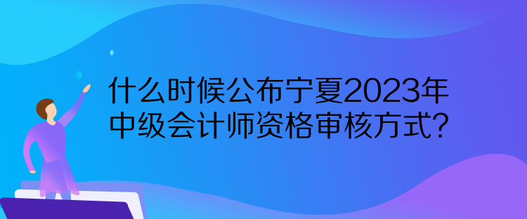 什么時候公布寧夏2023年中級會計師資格審核方式？