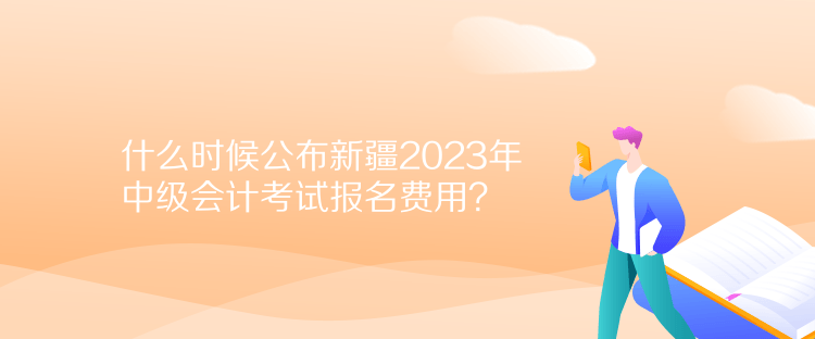 什么時候公布新疆2023年中級會計考試報名費用？