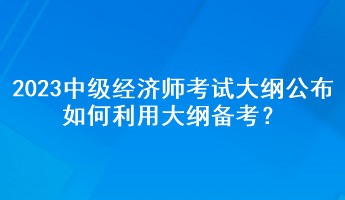 2023年中級(jí)經(jīng)濟(jì)師考試大綱公布，如何利用大綱備考？