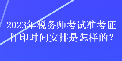 2023年稅務(wù)師考試準(zhǔn)考證打印時間安排是怎樣的？