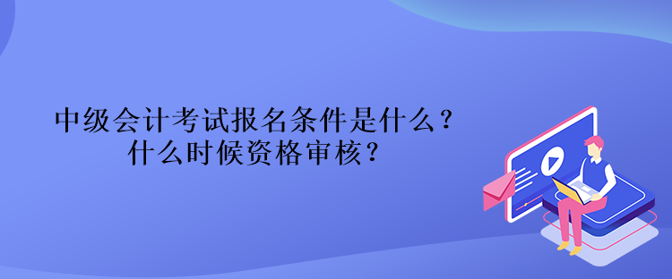 中級會計考試報名條件是什么？什么時候資格審核？