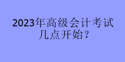 2023年高級會計考試幾點開始？