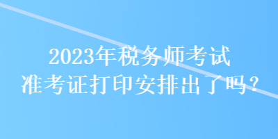 2023年稅務(wù)師考試準(zhǔn)考證打印安排出了嗎？