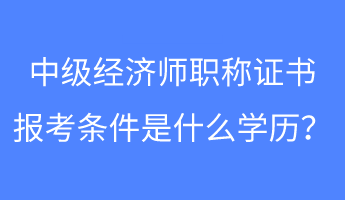 中級(jí)經(jīng)濟(jì)師職稱證書報(bào)考條件是什么學(xué)歷？