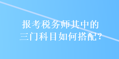 報考稅務(wù)師其中的三門科目如何搭配？