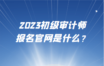 2023初級(jí)審計(jì)師報(bào)名官網(wǎng)是什么？