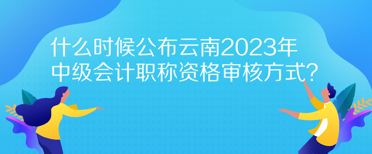 什么時候公布云南2023年中級會計職稱資格審核方式？