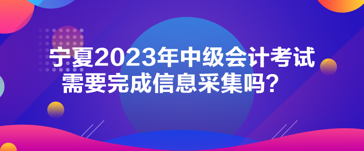 寧夏2023年中級會計考試需要完成信息采集嗎？