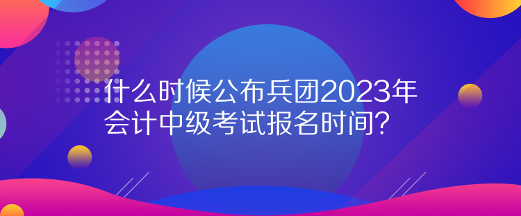 什么時(shí)候公布兵團(tuán)2023年會(huì)計(jì)中級(jí)考試報(bào)名時(shí)間？