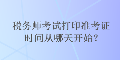 稅務(wù)師考試打印準(zhǔn)考證時間從哪天開始？