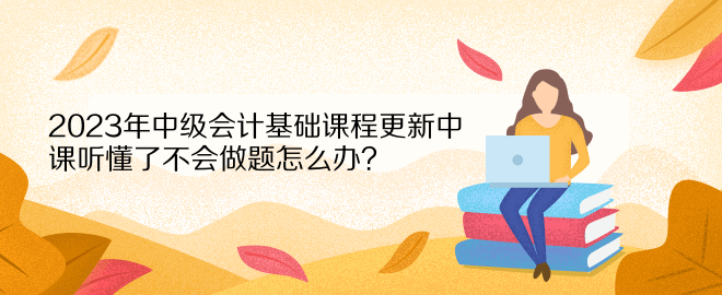 2023年中級(jí)會(huì)計(jì)基礎(chǔ)課程更新中 課聽懂了不會(huì)做題怎么辦？