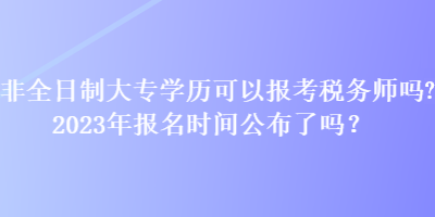 非全日制大專學(xué)歷可以報考稅務(wù)師嗎？2023年報名時間公布了嗎？