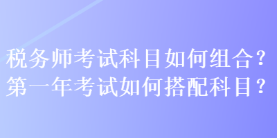 稅務(wù)師考試科目如何組合？第一年考試如何搭配科目？