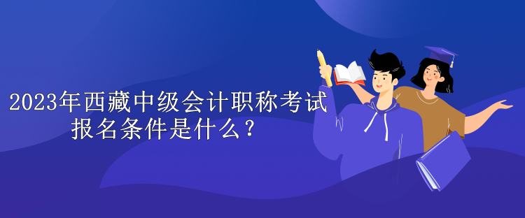 2023年西藏中級會(huì)計(jì)職稱考試報(bào)名條件是什么？