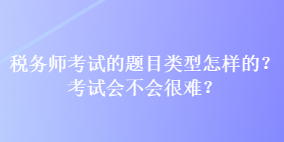 稅務(wù)師考試的題目類型怎樣的？考試會不會很難？