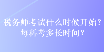 稅務(wù)師考試什么時(shí)候開(kāi)始？每科考多長(zhǎng)時(shí)間？