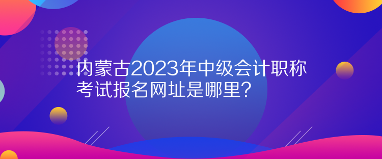 內(nèi)蒙古2023年中級會計職稱考試報名網(wǎng)址是哪里？