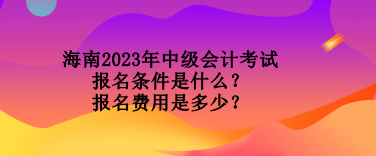 海南2023年中級會計考試報名條件是什么？報名費用是多少？