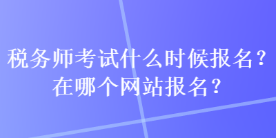 稅務(wù)師考試什么時(shí)候報(bào)名？在哪個(gè)網(wǎng)站報(bào)名？