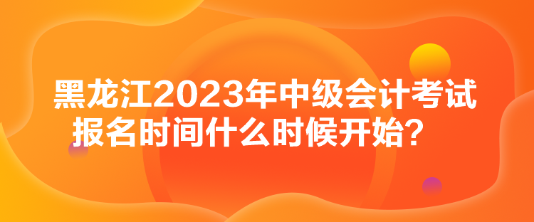 黑龍江2023年中級會計考試報名時間什么時候開始？