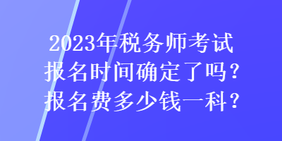 2023年稅務(wù)師考試報(bào)名時(shí)間確定了嗎？報(bào)名費(fèi)多少錢(qián)一科？