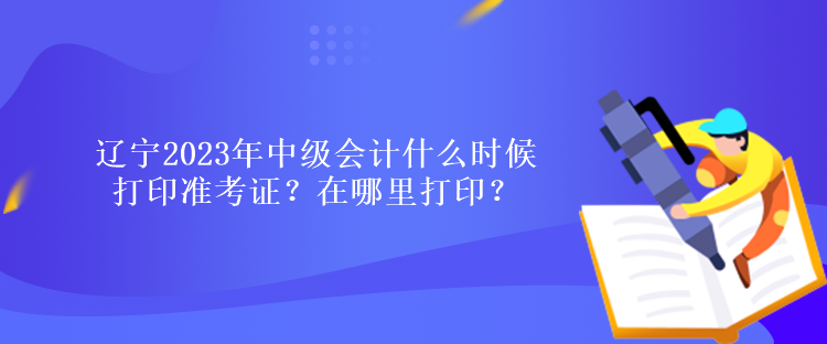 遼寧2023年中級會計什么時候打印準考證？在哪里打印？