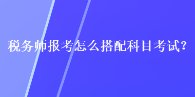 稅務(wù)師報(bào)考怎么搭配科目考試？