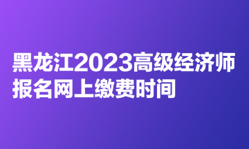 黑龍江2023高級經(jīng)濟師報名網(wǎng)上繳費時間