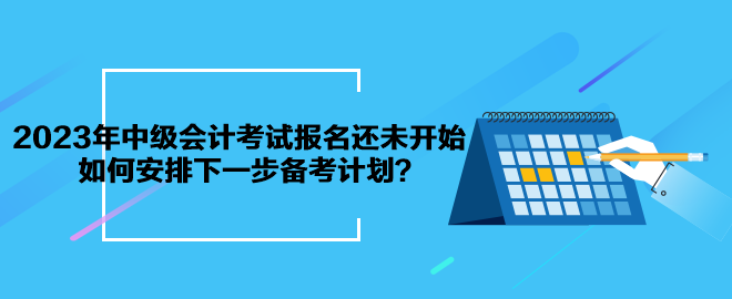 2023年中級會計考試報名還未開始 如何安排下一步備考計劃？