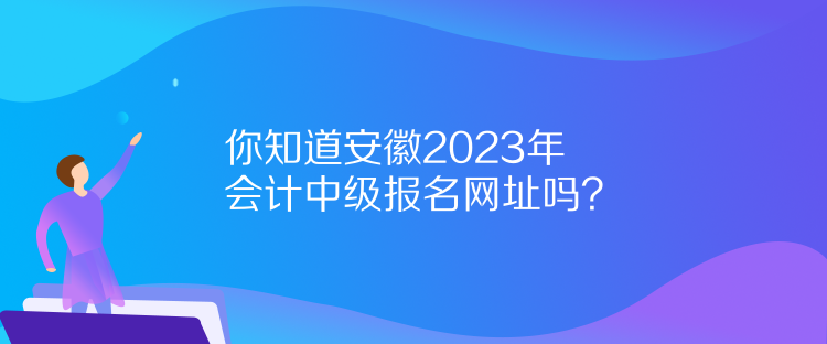 你知道安徽2023年會計中級報名網(wǎng)址嗎？