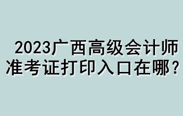 2023廣西高級(jí)會(huì)計(jì)師準(zhǔn)考證打印入口在哪？