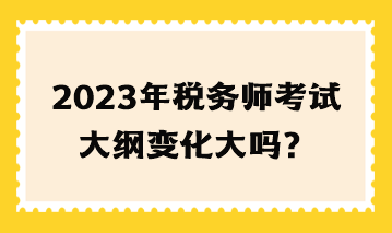 2023年稅務(wù)師考試大綱變化大嗎？