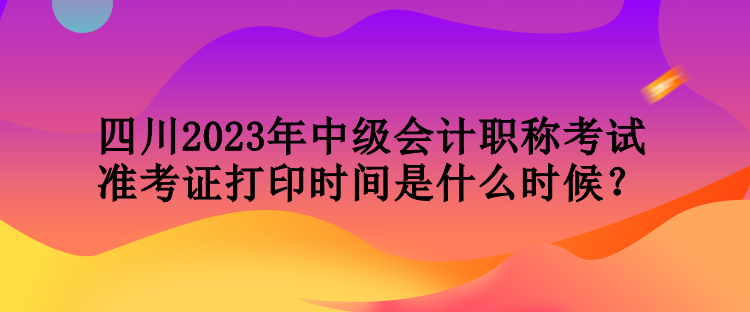 四川2023年中級(jí)會(huì)計(jì)職稱(chēng)考試準(zhǔn)考證打印時(shí)間是什么時(shí)候？