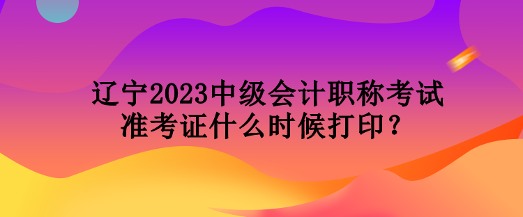 遼寧2023中級會計職稱考試準(zhǔn)考證什么時候打??？